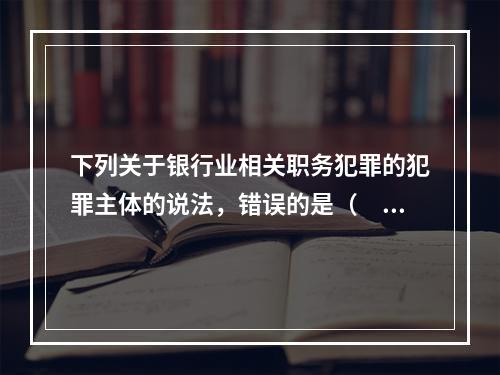 下列关于银行业相关职务犯罪的犯罪主体的说法，错误的是（　　）