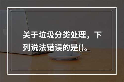 关于垃圾分类处理，下列说法错误的是()。