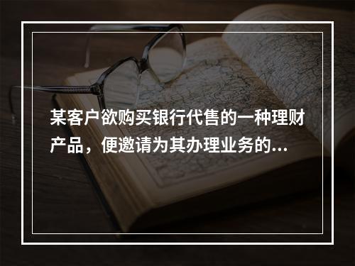 某客户欲购买银行代售的一种理财产品，便邀请为其办理业务的一名