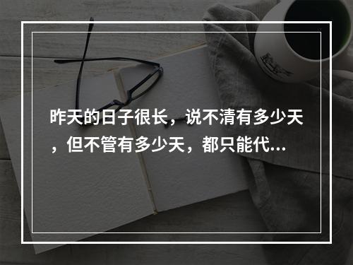 昨天的日子很长，说不清有多少天，但不管有多少天，都只能代表过