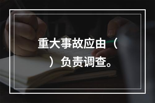 重大事故应由（　）负责调查。