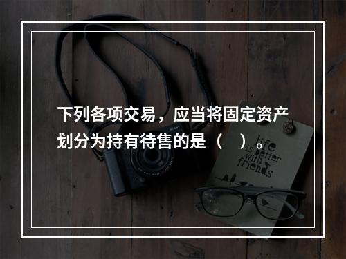 下列各项交易，应当将固定资产划分为持有待售的是（ ）。