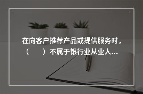 在向客户推荐产品或提供服务时，（　　）不属于银行业从业人员应