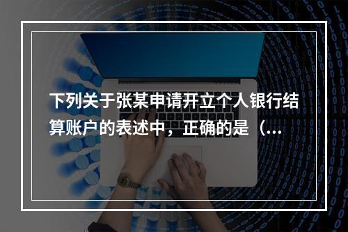 下列关于张某申请开立个人银行结算账户的表述中，正确的是（ ）