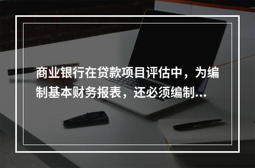 商业银行在贷款项目评估中，为编制基本财务报表，还必须编制一些