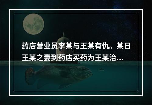 药店营业员李某与王某有仇。某日王某之妻到药店买药为王某治病，