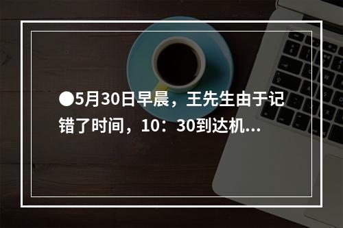 ●5月30日早晨，王先生由于记错了时间，10：30到达机场时