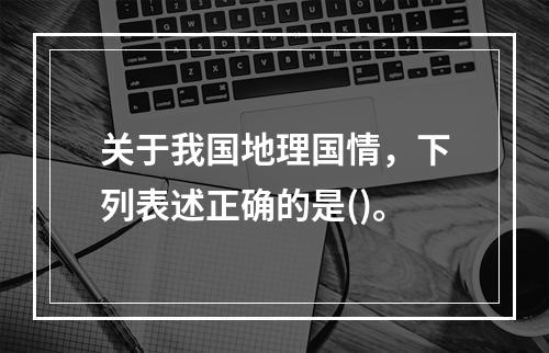 关于我国地理国情，下列表述正确的是()。