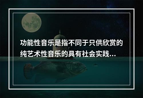 功能性音乐是指不同于只供欣赏的纯艺术性音乐的具有社会实践效益