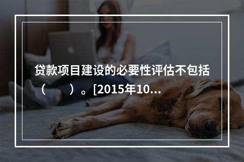 贷款项目建设的必要性评估不包括（　　）。[2015年10月真