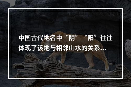 中国古代地名中“阴”“阳”往往体现了该地与相邻山水的关系，以