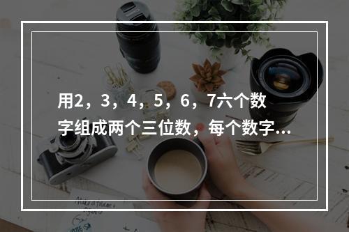 用2，3，4，5，6，7六个数字组成两个三位数，每个数字只用