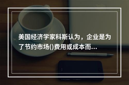 美国经济学家科斯认为，企业是为了节约市场()费用或成本而产生