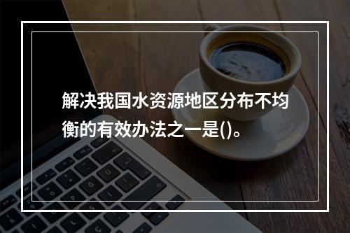 解决我国水资源地区分布不均衡的有效办法之一是()。