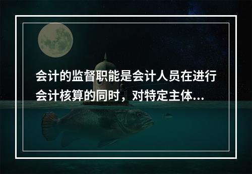 会计的监督职能是会计人员在进行会计核算的同时，对特定主体经济