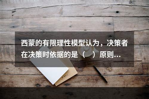 西蒙的有限理性模型认为，决策者在决策时依据的是（　）原则。