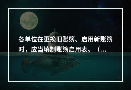 各单位在更换旧账簿、启用新账簿时，应当填制账簿启用表。（ ）