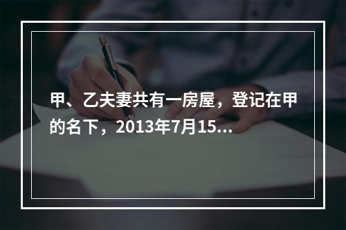 甲、乙夫妻共有一房屋，登记在甲的名下，2013年7月15日乙