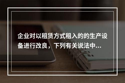 企业对以租赁方式租入的的生产设备进行改良，下列有关说法中，不