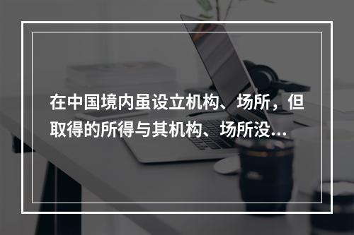 在中国境内虽设立机构、场所，但取得的所得与其机构、场所没有实