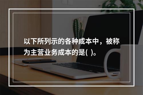 以下所列示的各种成本中，被称为主营业务成本的是(  )。