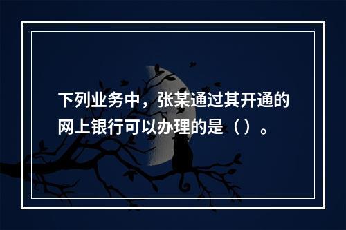 下列业务中，张某通过其开通的网上银行可以办理的是（ ）。