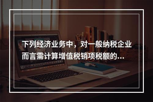 下列经济业务中，对一般纳税企业而言需计算增值税销项税额的有（