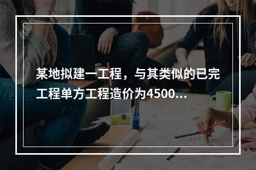 某地拟建一工程，与其类似的已完工程单方工程造价为4500元/