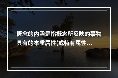 概念的内涵是指概念所反映的事物具有的本质属性(或特有属性)，