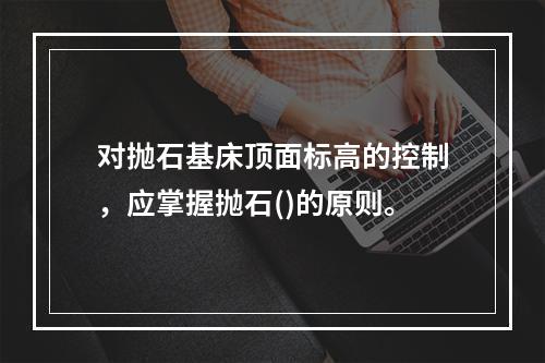 对抛石基床顶面标高的控制，应掌握抛石()的原则。