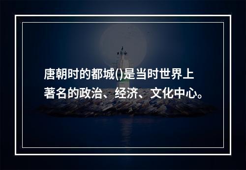 唐朝时的都城()是当时世界上著名的政治、经济、文化中心。