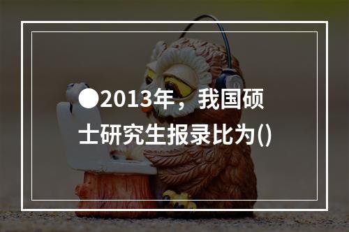 ●2013年，我国硕士研究生报录比为()