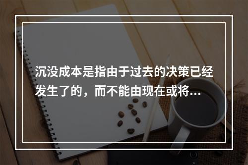 沉没成本是指由于过去的决策已经发生了的，而不能由现在或将来的