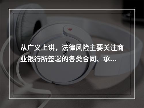 从广义上讲，法律风险主要关注商业银行所签署的各类合同、承诺等