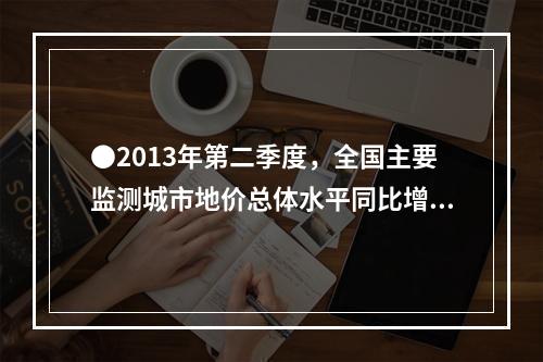 ●2013年第二季度，全国主要监测城市地价总体水平同比增长(