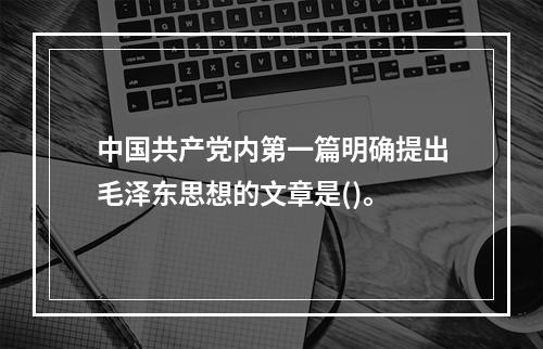 中国共产党内第一篇明确提出毛泽东思想的文章是()。