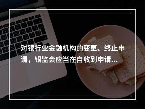 对银行业金融机构的变更、终止申请，银监会应当在自收到申请文件