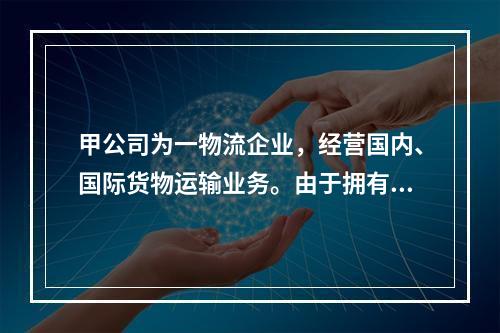 甲公司为一物流企业，经营国内、国际货物运输业务。由于拥有的货