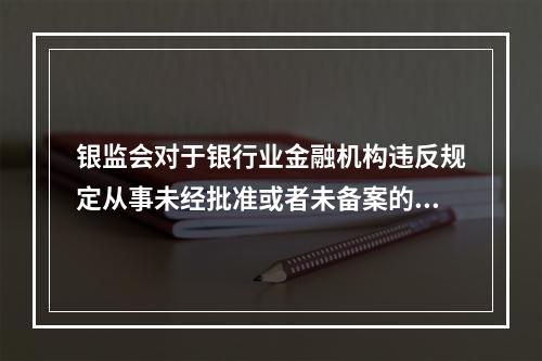 银监会对于银行业金融机构违反规定从事未经批准或者未备案的业务