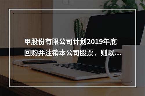 甲股份有限公司计划2019年底回购并注销本公司股票，则以下说