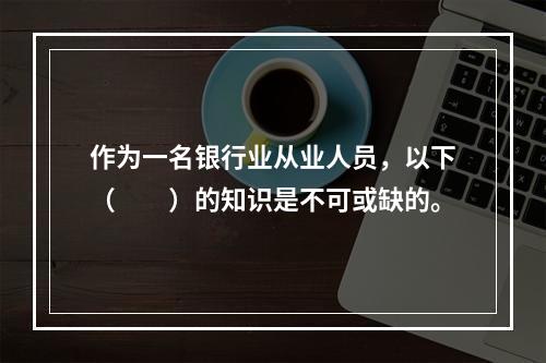 作为一名银行业从业人员，以下（　　）的知识是不可或缺的。