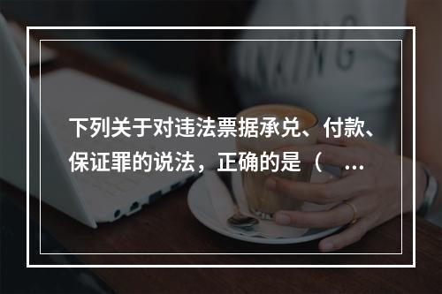 下列关于对违法票据承兑、付款、保证罪的说法，正确的是（　　）