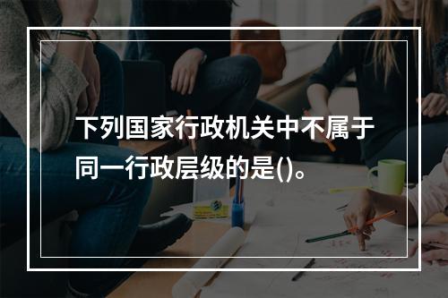 下列国家行政机关中不属于同一行政层级的是()。