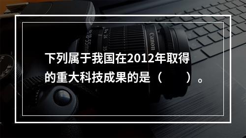 下列属于我国在2012年取得的重大科技成果的是（　　）。