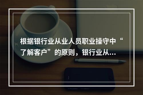 根据银行业从业人员职业操守中“了解客户”的原则，银行业从业人