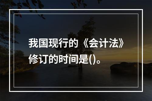 我国现行的《会计法》修订的时间是()。