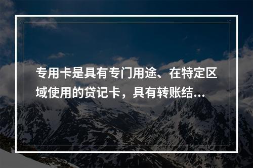 专用卡是具有专门用途、在特定区域使用的贷记卡，具有转账结算、