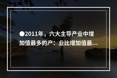 ●2011年，六大主导产业中增加值最多的产：业比增加值最少的