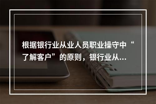 根据银行业从业人员职业操守中“了解客户”的原则，银行业从业人