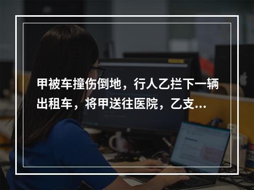 甲被车撞伤倒地，行人乙拦下一辆出租车，将甲送往医院，乙支付了